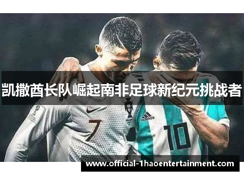 凯撒酋长队崛起南非足球新纪元挑战者